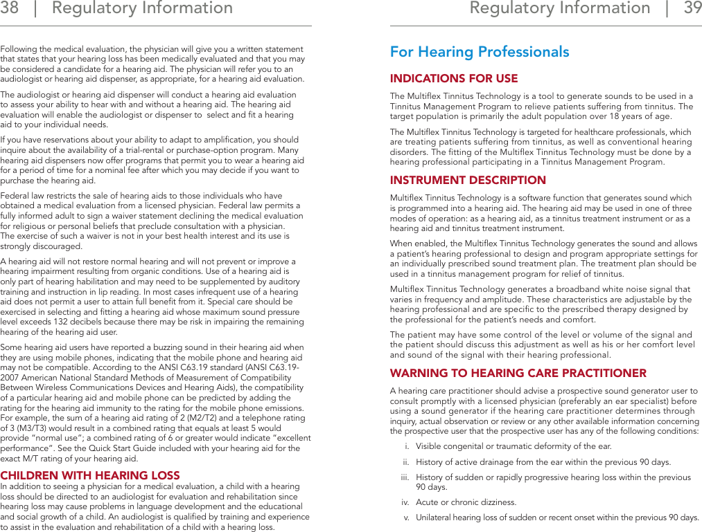 Regulatory Information   |   39 38   |   Regulatory InformationFollowing the medical evaluation, the physician will give you a written statement that states that your hearing loss has been medically evaluated and that you may be considered a candidate for a hearing aid. The physician will refer you to an audiologist or hearing aid dispenser, as appropriate, for a hearing aid evaluation.The audiologist or hearing aid dispenser will conduct a hearing aid evaluation to assess your ability to hear with and without a hearing aid. The hearing aid evaluation will enable the audiologist or dispenser to  select and ﬁt a hearing  aid to your individual needs.If you have reservations about your ability to adapt to ampliﬁcation, you should inquire about the availability of a trial-rental or purchase-option program. Many hearing aid dispensers now offer programs that permit you to wear a hearing aid for a period of time for a nominal fee after which you may decide if you want to purchase the hearing aid.Federal law restricts the sale of hearing aids to those individuals who have obtained a medical evaluation from a licensed physician. Federal law permits a fully informed adult to sign a waiver statement declining the medical evaluation for religious or personal beliefs that preclude consultation with a physician.  The exercise of such a waiver is not in your best health interest and its use is strongly discouraged.A hearing aid will not restore normal hearing and will not prevent or improve a hearing impairment resulting from organic conditions. Use of a hearing aid is only part of hearing habilitation and may need to be supplemented by auditory training and instruction in lip reading. In most cases infrequent use of a hearing aid does not permit a user to attain full beneﬁt from it. Special care should be exercised in selecting and ﬁtting a hearing aid whose maximum sound pressure level exceeds 132 decibels because there may be risk in impairing the remaining hearing of the hearing aid user.Some hearing aid users have reported a buzzing sound in their hearing aid when they are using mobile phones, indicating that the mobile phone and hearing aid may not be compatible. According to the ANSI C63.19 standard (ANSI C63.19-2007 American National Standard Methods of Measurement of Compatibility Between Wireless Communications Devices and Hearing Aids), the compatibility of a particular hearing aid and mobile phone can be predicted by adding the rating for the hearing aid immunity to the rating for the mobile phone emissions. For example, the sum of a hearing aid rating of 2 (M2/T2) and a telephone rating of 3 (M3/T3) would result in a combined rating that equals at least 5 would provide “normal use”; a combined rating of 6 or greater would indicate “excellent performance”. See the Quick Start Guide included with your hearing aid for the exact M/T rating of your hearing aid.CHILDREN WITH HEARING LOSS In addition to seeing a physician for a medical evaluation, a child with a hearing loss should be directed to an audiologist for evaluation and rehabilitation since hearing loss may cause problems in language development and the educational and social growth of a child. An audiologist is qualiﬁed by training and experience to assist in the evaluation and rehabilitation of a child with a hearing loss.For Hearing Professionals INDICATIONS FOR USE The Multiﬂex Tinnitus Technology is a tool to generate sounds to be used in a Tinnitus Management Program to relieve patients suffering from tinnitus. The target population is primarily the adult population over 18 years of age. The Multiﬂex Tinnitus Technology is targeted for healthcare professionals, which are treating patients suffering from tinnitus, as well as conventional hearing disorders. The ﬁtting of the Multiﬂex Tinnitus Technology must be done by a hearing professional participating in a Tinnitus Management Program.INSTRUMENT DESCRIPTION Multiﬂex Tinnitus Technology is a software function that generates sound which is programmed into a hearing aid. The hearing aid may be used in one of three modes of operation: as a hearing aid, as a tinnitus treatment instrument or as a hearing aid and tinnitus treatment instrument. When enabled, the Multiﬂex Tinnitus Technology generates the sound and allows a patient’s hearing professional to design and program appropriate settings for an individually prescribed sound treatment plan. The treatment plan should be used in a tinnitus management program for relief of tinnitus. Multiﬂex Tinnitus Technology generates a broadband white noise signal that varies in frequency and amplitude. These characteristics are adjustable by the hearing professional and are speciﬁc to the prescribed therapy designed by the professional for the patient’s needs and comfort. The patient may have some control of the level or volume of the signal and the patient should discuss this adjustment as well as his or her comfort level and sound of the signal with their hearing professional. WARNING TO HEARING CARE PRACTITIONER A hearing care practitioner should advise a prospective sound generator user to consult promptly with a licensed physician (preferably an ear specialist) before using a sound generator if the hearing care practitioner determines through inquiry, actual observation or review or any other available information concerning the prospective user that the prospective user has any of the following conditions:i.  Visible congenital or traumatic deformity of the ear. ii.  History of active drainage from the ear within the previous 90 days. iii.  History of sudden or rapidly progressive hearing loss within the previous 90 days. iv.  Acute or chronic dizziness. v.  Unilateral hearing loss of sudden or recent onset within the previous 90 days.