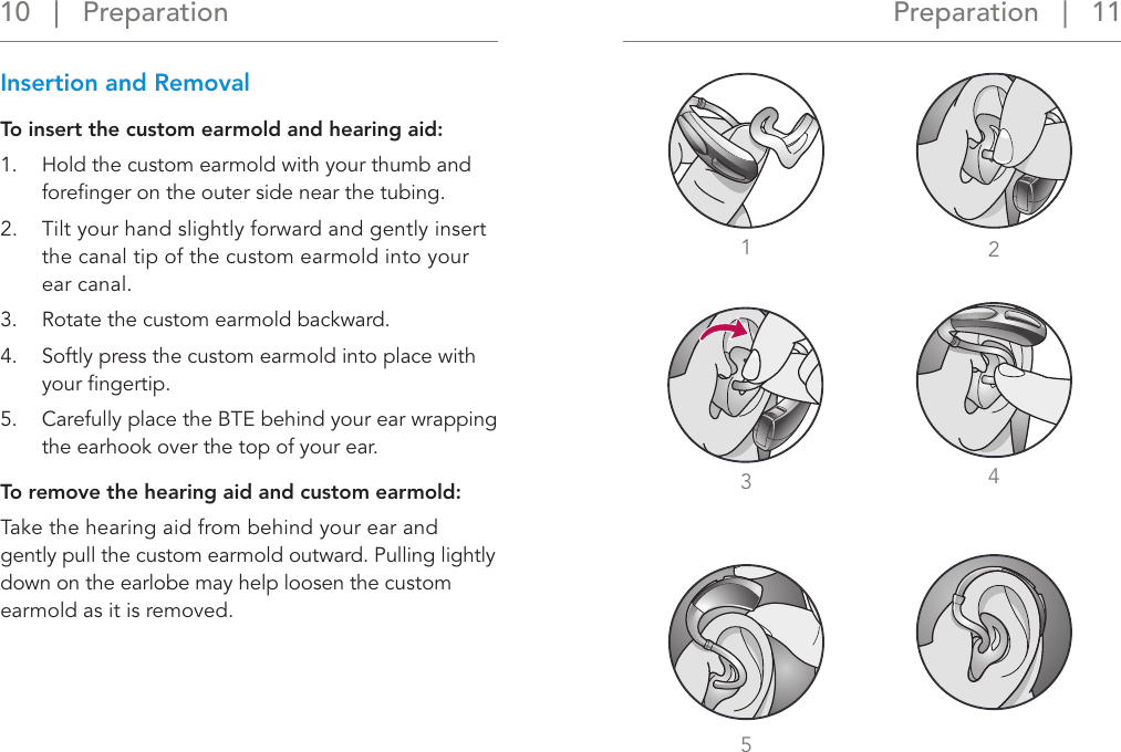 5Preparation   |   11 10   |   Preparation1234Insertion and Removal To insert the custom earmold and hearing aid:1.  Hold the custom earmold with your thumb and foreﬁnger on the outer side near the tubing.2.  Tilt your hand slightly forward and gently insert the canal tip of the custom earmold into your ear canal.3.    Rotate the custom earmold backward.4.  Softly press the custom earmold into place with your ﬁngertip.5.  Carefully place the BTE behind your ear wrapping the earhook over the top of your ear.To remove the hearing aid and custom earmold: Take the hearing aid from behind your ear and gently pull the custom earmold outward. Pulling lightly down on the earlobe may help loosen the custom earmold as it is removed.