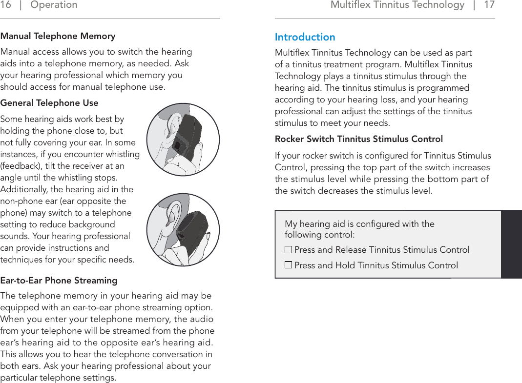 Multiﬂex Tinnitus Technology   |   17 16   |   OperationManual Telephone Memory Manual access allows you to switch the hearing  aids into a telephone memory, as needed. Ask  your hearing professional which memory you  should access for manual telephone use.General Telephone UseSome hearing aids work best by holding the phone close to, but not fully covering your ear. In some instances, if you encounter whistling (feedback), tilt the receiver at an angle until the whistling stops. Additionally, the hearing aid in the non-phone ear (ear opposite the phone) may switch to a telephone setting to reduce background sounds. Your hearing professional can provide instructions and techniques for your speciﬁc needs.Ear-to-Ear Phone StreamingThe telephone memory in your hearing aid may be equipped with an ear-to-ear phone streaming option. When you enter your telephone memory, the audio from your telephone will be streamed from the phone ear’s hearing aid to the opposite ear’s hearing aid. This allows you to hear the telephone conversation in both ears. Ask your hearing professional about your particular telephone settings.IntroductionMultiﬂex Tinnitus Technology can be used as part of a tinnitus treatment program. Multiﬂex Tinnitus Technology plays a tinnitus stimulus through the hearing aid. The tinnitus stimulus is programmed according to your hearing loss, and your hearing professional can adjust the settings of the tinnitus stimulus to meet your needs. Rocker Switch Tinnitus Stimulus ControlIf your rocker switch is conﬁgured for Tinnitus Stimulus Control, pressing the top part of the switch increases the stimulus level while pressing the bottom part of the switch decreases the stimulus level.My hearing aid is conﬁgured with the  following control:  Press and Release Tinnitus Stimulus Control  Press and Hold Tinnitus Stimulus Control 