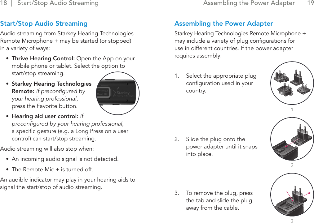 Assembling the Power Adapter   |   19 18  |   Start/Stop Audio StreamingStart/Stop Audio StreamingAudio streaming from Starkey Hearing Technologies Remote Microphone + may be started (or stopped)  in a variety of ways:•  Thrive Hearing Control: Open the App on your mobile phone or tablet. Select the option to start/stop streaming.•  Starkey Hearing Technologies Remote: If preconﬁgured by your hearing professional, press the Favorite button.•  Hearing aid user control: If preconﬁgured by your hearing professional,  a speciﬁc gesture (e.g. a Long Press on a user control) can start/stop streaming.  Audio streaming will also stop when:•  An incoming audio signal is not detected.  •  The Remote Mic + is turned off.An audible indicator may play in your hearing aids to signal the start/stop of audio streaming.Assembling the Power AdapterStarkey Hearing Technologies Remote Microphone + may include a variety of plug conﬁgurations for  use in different countries. If the power adapter requires assembly:1.  Select the appropriate plug conﬁguration used in your country.2.  Slide the plug onto the power adapter until it snaps into place.3.  To remove the plug, press the tab and slide the plug away from the cable.213