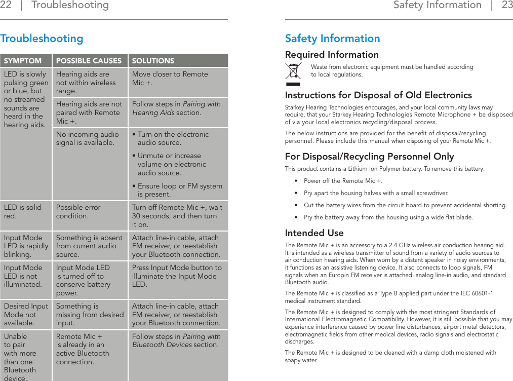 Safety Information   |   23 22   |   TroubleshootingTroubleshootingSYMPTOM   POSSIBLE CAUSES SOLUTIONSLED is slowly pulsing green or blue, but no streamed sounds are heard in the hearing aids.Hearing aids are not within wireless range.Move closer to Remote Mic +.Hearing aids are not paired with Remote Mic +.Follow steps in Pairing with Hearing Aids section.No incoming audio signal is available.•  Turn on the electronic audio source.•  Unmute or increase volume on electronic audio source.•  Ensure loop or FM system is present.LED is solid red.Possible error condition.Turn off Remote Mic +, wait 30 seconds, and then turn it on.Input Mode LED is rapidly blinking.Something is absent from current audio source.Attach line-in cable, attach FM receiver, or reestablish your Bluetooth connection.Input Mode LED is not illuminated.Input Mode LED is turned off to conserve battery power.Press Input Mode button to illuminate the Input Mode LED.Desired Input Mode not available.Something is missing from desired input.Attach line-in cable, attach FM receiver, or reestablish your Bluetooth connection.Unable to pair with more than one Bluetooth device.Remote Mic + is already in an active Bluetooth connection.Follow steps in Pairing with Bluetooth Devices section.Safety InformationRequired Information Waste from electronic equipment must be handled according  to local regulations.Instructions for Disposal of Old Electronics Starkey Hearing Technologies encourages, and your local community laws may require, that your Starkey Hearing Technologies Remote Microphone + be disposed of via your local electronics recycling/disposal process.The below instructions are provided for the beneﬁt of disposal/recycling personnel. Please include this manual when disposing of your Remote Mic +. For Disposal/Recycling Personnel OnlyThis product contains a Lithium Ion Polymer battery. To remove this battery:•  Power off the Remote Mic +.•  Pry apart the housing halves with a small screwdriver.•  Cut the battery wires from the circuit board to prevent accidental shorting.•  Pry the battery away from the housing using a wide ﬂat blade.Intended UseThe Remote Mic + is an accessory to a 2.4 GHz wireless air conduction hearing aid. It is intended as a wireless transmitter of sound from a variety of audio sources to air conduction hearing aids. When worn by a distant speaker in noisy environments, it functions as an assistive listening device. It also connects to loop signals, FM signals when an Europin FM receiver is attached, analog line-in audio, and standard Bluetooth audio.The Remote Mic + is classiﬁed as a Type B applied part under the IEC 60601-1 medical instrument standard. The Remote Mic + is designed to comply with the most stringent Standards of International Electromagnetic Compatibility. However, it is still possible that you may experience interference caused by power line disturbances, airport metal detectors, electromagnetic ﬁelds from other medical devices, radio signals and electrostatic discharges.The Remote Mic + is designed to be cleaned with a damp cloth moistened with soapy water. 