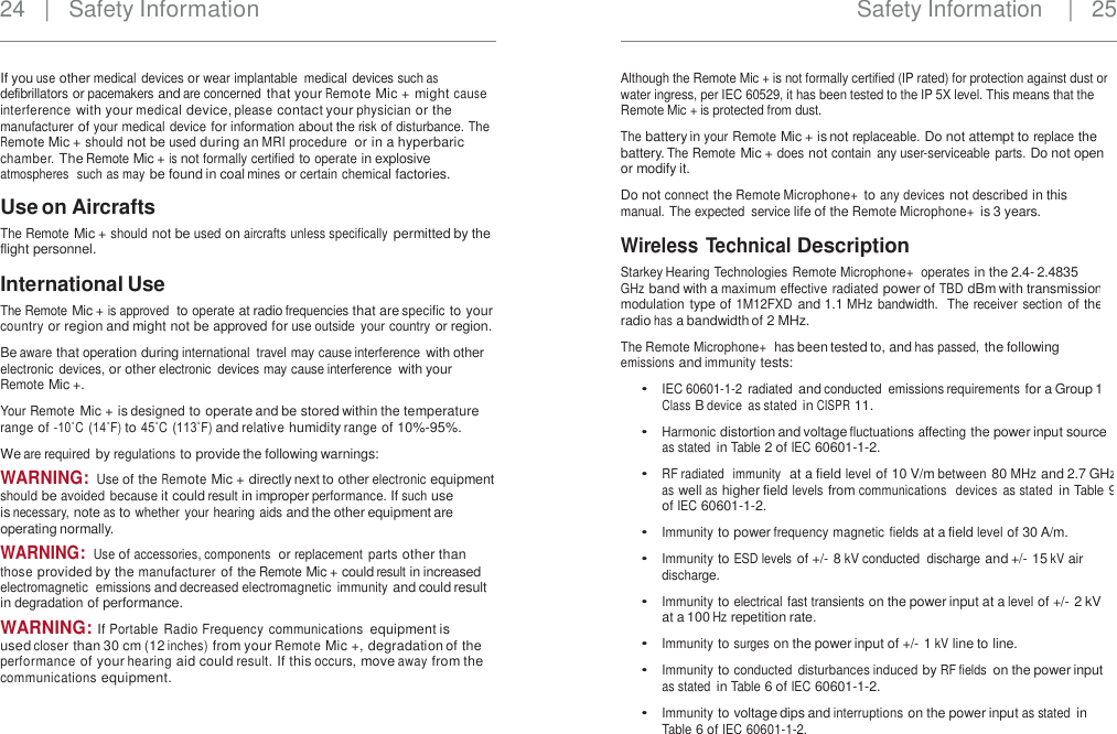 24   |   Safety Information Safety Information    |  25 If you use other medical devices or wear implantable  medical devices such as defibrillators or pacemakers and are concerned that your Remote Mic + might cause interference with your medical device, please contact your physician or the manufacturer of your medical device for information about the risk of disturbance. The Remote Mic + should not be used during an MRI procedure  or in a hyperbaric chamber. The Remote Mic + is not formally certified to operate in explosive atmospheres  such as may be found in coal mines or certain chemical factories. Although the Remote Mic + is not formally certified (IP rated) for protection against dust or water ingress, per IEC 60529, it has been tested to the IP 5X level. This means that the Remote Mic + is protected from dust. The battery in your Remote Mic + is not replaceable. Do not attempt to replace the battery. The Remote Mic + does not contain  any user-serviceable parts. Do not open or modify it. Do not connect the Remote Microphone+ to any devices not described in this manual. The expected  service life of the Remote Microphone+ is 3 years. Use on Aircrafts The Remote Mic + should not be used on aircrafts unless specifically permitted by the flight personnel. Wireless Technical Description Starkey Hearing Technologies Remote Microphone+  operates in the 2.4- 2.4835 GHz band with a maximum effective radiated power of TBD dBm with transmission modulation type of 1M12FXD and 1.1 MHz bandwidth.  The receiver  section of the radio has a bandwidth of 2 MHz. The Remote Microphone+  has been tested to, and has passed, the following emissions and immunity tests: International Use The Remote Mic + is approved  to operate at radio frequencies that are specific to your country or region and might not be approved for use outside  your country or region. Be aware that operation during international  travel may cause interference with other electronic devices, or other electronic  devices may cause interference with your Remote Mic +. Your Remote Mic + is designed to operate and be stored within the temperature range of -10˚C  (14˚F) to 45˚C (113˚F) and relative humidity range of 10%-95%. We are required by regulations to provide the following warnings: WARNING: Use of the Remote Mic + directly next to other electronic equipment should be avoided  because it could result in improper performance. If such use is necessary, note as to whether your hearing aids and the other equipment are operating normally. WARNING: Use of accessories, components  or replacement  parts other than those provided by the manufacturer of the Remote Mic + could result in increased electromagnetic  emissions and decreased electromagnetic  immunity and could result in degradation of performance. WARNING: If Portable  Radio Frequency communications equipment is used closer than 30 cm (12 inches) from your Remote Mic +, degradation of the performance of your hearing aid could result. If this occurs, move away from the communications equipment. • IEC 60601-1-2  radiated and conducted  emissions requirements for a Group 1 Class B device  as stated in CISPR 11. Harmonic distortion and voltage fluctuations affecting the power input source as stated in Table 2 of IEC 60601-1-2. RF radiated  immunity  at a field level of 10 V/m between 80 MHz and 2.7 GHz as well as higher field levels from communications  devices  as stated in Table 9 of IEC 60601-1-2. Immunity to power frequency magnetic fields at a field level of 30 A/m. Immunity to ESD levels of +/- 8 kV conducted  discharge and +/- 15 kV air discharge. Immunity to electrical fast transients on the power input at a level of +/- 2 kV at a 100 Hz repetition rate. Immunity to surges on the power input of +/- 1 kV line to line. Immunity to conducted  disturbances induced by RF fields on the power input as stated in Table 6 of IEC 60601-1-2. Immunity to voltage dips and interruptions on the power input as stated in Table 6 of IEC 60601-1-2. • • • • • • • •    