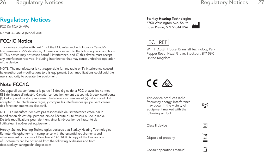 Regulatory Notices   |   27 26   |   Regulatory NoticesRegulatory NoticesFCC ID: EOA-24MFAIC: 6903A-24MFA (Model 900)FCC/IC NoticeThis device complies with part 15 of the FCC rules and with Industry Canada’s  license-exempt RSS standard(s). Operation is subject to the following two conditions: (1) This device may not cause harmful interference, and (2) this device must accept any interference received, including interference that may cause undesired operation of the device.NOTE: The manufacturer is not responsible for any radio or TV interference caused by unauthorized modiﬁcations to this equipment. Such modiﬁcations could void the user’s authority to operate the equipment.Note FCC/ICCet appareil est conforme à la partie 15 des règles de la FCC et avec les normes RSS de licence d’Industrie Canada. Le fonctionnement est soumis à deux conditions: (1) Cet appareil ne doit pas causer d’interférences nuisibles et (2) cet appareil doit accepter toute interference reçue, y compris les interférences qui peuvent causer  des fonctionnements du dispositif.NOTE: Le manufacturier n’est pas responsable de l’interférence créée par la modiﬁcation de cet équipement lors de l’écoute du téléviseur ou de la radio. De tells modiﬁcations pourraient entrainer la révocation de l’autorité de  l’utilisateur à opérer cet équipement.Hereby, Starkey Hearing Technologies declares that Starkey Hearing Technologies Remote Microphone+ is in compliance with the essential requirements and  other relevant provisions of Directive 2014/53/EU. A copy of the Declaration  of Conformity can be obtained from the following addresses and from  docs.starkeyhearingtechnologies.comStarkey Hearing Technologies 6700 Washington Ave. South Eden Prairie, MN 55344 USAWm. F. Austin House, Bramhall Technology Park Pepper Road, Hazel Grove, Stockport SK7 5BX United KingdomThis device produces radio frequency energy. Interference may occur in the vicinity of equipment marked with the following symbol.Class II deviceDispose of properlyConsult operations manual