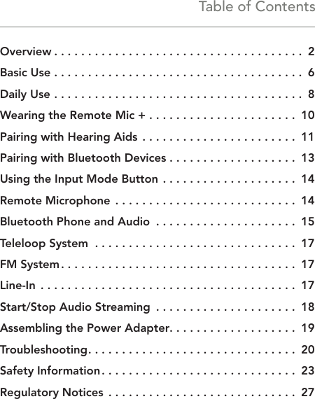 Table of ContentsOverview � � � � � � � � � � � � � � � � � � � � � � � � � � � � � � � � � � � � �  2Basic Use � � � � � � � � � � � � � � � � � � � � � � � � � � � � � � � � � � � � �  6Daily Use  � � � � � � � � � � � � � � � � � � � � � � � � � � � � � � � � � � � � �  8Wearing the Remote Mic + � � � � � � � � � � � � � � � � � � � � � �  10Pairing with Hearing Aids  � � � � � � � � � � � � � � � � � � � � � � �  11Pairing with Bluetooth Devices � � � � � � � � � � � � � � � � � � �  13Using the Input Mode Button � � � � � � � � � � � � � � � � � � � �  14Remote Microphone � � � � � � � � � � � � � � � � � � � � � � � � � � �  14Bluetooth Phone and Audio  � � � � � � � � � � � � � � � � � � � � �  15Teleloop System  � � � � � � � � � � � � � � � � � � � � � � � � � � � � � �  17FM System � � � � � � � � � � � � � � � � � � � � � � � � � � � � � � � � � � �  17Line-In  � � � � � � � � � � � � � � � � � � � � � � � � � � � � � � � � � � � � � �  17Start/Stop Audio Streaming  � � � � � � � � � � � � � � � � � � � � �  18Assembling the Power Adapter � � � � � � � � � � � � � � � � � � �  19Troubleshooting � � � � � � � � � � � � � � � � � � � � � � � � � � � � � � �  20Safety Information � � � � � � � � � � � � � � � � � � � � � � � � � � � � �  23Regulatory Notices  � � � � � � � � � � � � � � � � � � � � � � � � � � � �  27