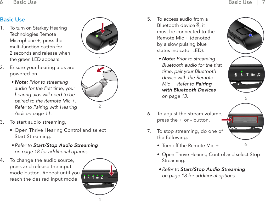 Basic Use   |   7 6   |   Basic UseBasic Use1.  To turn on Starkey Hearing Technologies Remote Microphone +, press the multi-function button for  2 seconds and release when the green LED appears.2.  Ensure your hearing aids are powered on. • Note: Prior to streaming audio for the ﬁrst time, your hearing aids will need to be paired to the Remote Mic +.  Refer to Pairing with Hearing Aids on page 11. 3.  To start audio streaming, •  Open Thrive Hearing Control and select Start Streaming.• Refer to Start/Stop Audio Streaming  on page 18 for additional options.4.  To change the audio source, press and release the input mode button. Repeat until you reach the desired input mode.5.  To access audio from a Bluetooth device  , it  must be connected to the  Remote Mic + (denoted  by a slow pulsing blue  status indicator LED). • Note: Prior to streaming Bluetooth audio for the ﬁrst time, pair your Bluetooth device with the Remote Mic +. Refer to Pairing with Bluetooth Devices on page 13.6.  To adjust the stream volume, press the + or - button.7.  To stop streaming, do one of the following:•  Turn off the Remote Mic +.•  Open Thrive Hearing Control and select Stop Streaming.• Refer to Start/Stop Audio Streaming  on page 18 for additional options.25416