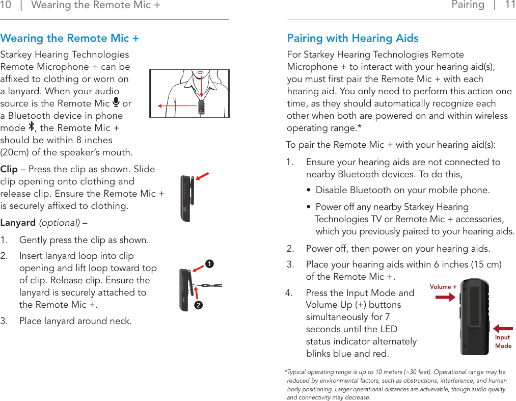 Pairing   |   11 Wearing the Remote Mic +Starkey Hearing Technologies  Remote Microphone + can be afﬁxed to clothing or worn on  a lanyard. When your audio source is the Remote Mic   or  a Bluetooth device in phone mode  , the Remote Mic +  should be within 8 inches  (20cm) of the speaker’s mouth.Clip – Press the clip as shown. Slide clip opening onto clothing and release clip. Ensure the Remote Mic + is securely afﬁxed to clothing.Lanyard (optional) – 1.  Gently press the clip as shown.2.  Insert lanyard loop into clip opening and lift loop toward top of clip. Release clip. Ensure the lanyard is securely attached to  the Remote Mic +.3.  Place lanyard around neck.Pairing with Hearing AidsFor Starkey Hearing Technologies Remote Microphone + to interact with your hearing aid(s),  you must ﬁrst pair the Remote Mic + with each hearing aid. You only need to perform this action one time, as they should automatically recognize each other when both are powered on and within wireless operating range.*To pair the Remote Mic + with your hearing aid(s): 1.  Ensure your hearing aids are not connected to nearby Bluetooth devices. To do this, •  Disable Bluetooth on your mobile phone. •  Power off any nearby Starkey Hearing Technologies TV or Remote Mic + accessories, which you previously paired to your hearing aids.2.  Power off, then power on your hearing aids.3.  Place your hearing aids within 6 inches (15 cm)   of the Remote Mic +.4.   Press the Input Mode and Volume Up (+) buttons simultaneously for 7 seconds until the LED status indicator alternately blinks blue and red. Volume +Input Mode*Typical operating range is up to 10 meters (~30 feet). Operational range may be reduced by environmental factors, such as obstructions, interference, and human body positioning. Larger operational distances are achievable, though audio quality and connectivity may decrease.10   |   Wearing the Remote Mic + 