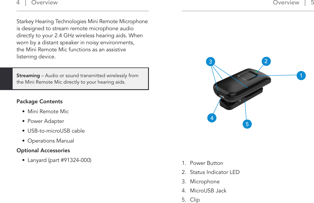 Overview   |   5 4   |   Overview243151.  Power Button2.  Status Indicator LED3.  Microphone4.  MicroUSB Jack5.  ClipStarkey Hearing Technologies Mini Remote Microphone is designed to stream remote microphone audio directly to your 2.4 GHz wireless hearing aids. When worn by a distant speaker in noisy environments,  the Mini Remote Mic functions as an assistive  listening device. Package Contents•  Mini Remote Mic •  Power Adapter•  USB-to-microUSB cable•  Operations ManualOptional Accessories•  Lanyard (part #91324-000)Streaming – Audio or sound transmitted wirelessly from the Mini Remote Mic directly to your hearing aids.