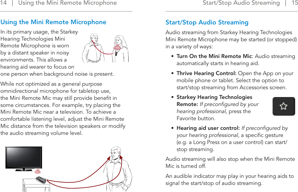 Start/Stop Audio Streaming   |   15 14   |   Using the Mini Remote MicrophoneStart/Stop Audio StreamingAudio streaming from Starkey Hearing Technologies Mini Remote Microphone may be started (or stopped)  in a variety of ways:•  Turn On the Mini Remote Mic: Audio streaming automatically starts in hearing aid.•  Thrive Hearing Control: Open the App on your mobile phone or tablet. Select the option to start/stop streaming from Accessories screen.•  Starkey Hearing Technologies Remote: If preconﬁgured by your hearing professional, press the  Favorite button.•  Hearing aid user control: If preconﬁgured by your hearing professional, a speciﬁc gesture  (e.g. a Long Press on a user control) can start/stop streaming.  Audio streaming will also stop when the Mini Remote Mic is turned off.An audible indicator may play in your hearing aids to signal the start/stop of audio streaming.Using the Mini Remote MicrophoneIn its primary usage, the Starkey Hearing Technologies Mini Remote Microphone is worn by a distant speaker in noisy environments. This allows a hearing aid wearer to focus on one person when background noise is present. While not optimized as a general purpose omnidirectional microphone for tabletop use, the Mini Remote Mic may still provide beneﬁt in some circumstances. For example, try placing the Mini Remote Mic near a television. To achieve a comfortable listening level, adjust the Mini Remote Mic distance from the television speakers or modify the audio streaming volume level.