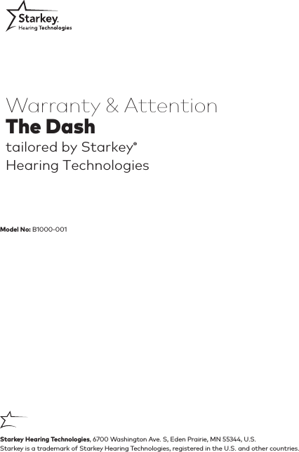 Starkey is a trademark of Starkey Hearing Technologies, registered in the U.S. and other countries.Warranty &amp; AttentionThe Dash tailored by Starkey® Hearing TechnologiesStarkey Hearing Technologies, 6700 Washington Ave. S, Eden Prairie, MN 55344, U.S.Model No: B1000-001  