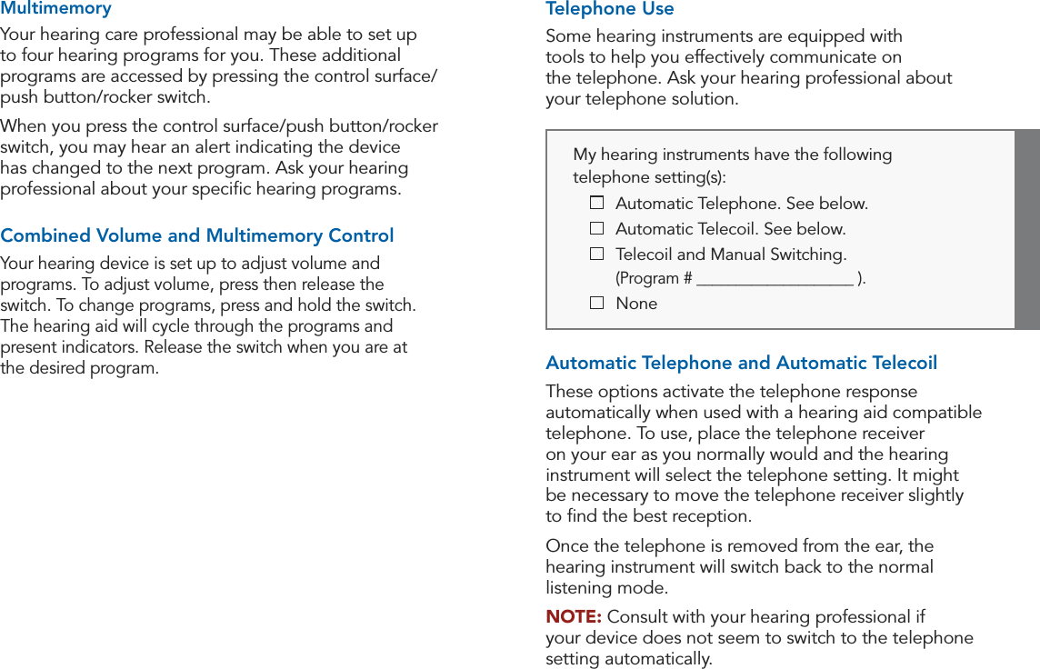 18 19Operation OperationMy hearing instruments have the following  telephone setting(s):  Automatic Telephone. See below.  Automatic Telecoil. See below.   Telecoil and Manual Switching.     (Program # ____________________ ).  NoneTelephone UseSome hearing instruments are equipped with  tools to help you effectively communicate on  the telephone. Ask your hearing professional about  your telephone solution.Automatic Telephone and Automatic TelecoilThese options activate the telephone response automatically when used with a hearing aid compatible telephone. To use, place the telephone receiver on your ear as you normally would and the hearing instrument will select the telephone setting. It might  be necessary to move the telephone receiver slightly  to ﬁnd the best reception. Once the telephone is removed from the ear, the hearing instrument will switch back to the normal listening mode.NOTE: Consult with your hearing professional if  your device does not seem to switch to the telephone  setting automatically.MultimemoryYour hearing care professional may be able to set up to four hearing programs for you. These additional programs are accessed by pressing the control surface/push button/rocker switch. When you press the control surface/push button/rocker switch, you may hear an alert indicating the device has changed to the next program. Ask your hearing professional about your speciﬁc hearing programs.Combined Volume and Multimemory ControlYour hearing device is set up to adjust volume and programs. To adjust volume, press then release the  switch. To change programs, press and hold the switch.  The hearing aid will cycle through the programs and present indicators. Release the switch when you are at  the desired program. 