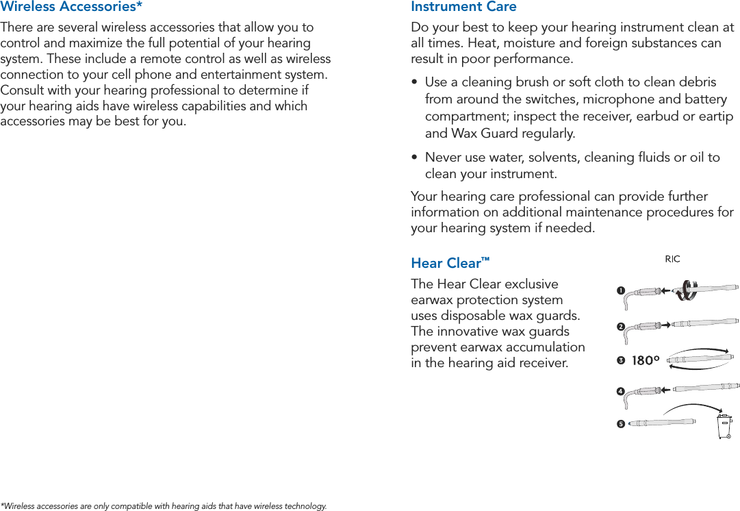 25Hearing System Care24Accessories*Wireless accessories are only compatible with hearing aids that have wireless technology.80Starkey offers various methods of wax protection for your hearing instruments. The following is a brief description of some of our wax protection options:WAX PROTECTION GUIDEHearClear™*The Hear Clear exclusive earwax protection system uses disposable wax guards. The innovative wax guards prevent earwax accumulation in the hearing aid receiver. The Hear Clear is incompatible with Extended Receiver Tube, Biconic Wax Guard and Canal Bell.Biconic Wax Guard (Wax Spring)The Biconic Wax Guard is a small coil basket inserted into the receiver tubing of the hearing aid to prevent wax from reaching the receiver. The wax spring is typically removed and replaced by a hearing professional.Extended Receiver TubingThe Extended Receiver Tubing increases the distance wax must travel before reaching the receiver. It potentially allows the user to visualize the presence of wax before it enters the receiver of the hearing aid. The Extended Receiver Tubing is incompatible with Waxceptor.Canal BellThe Canal Bell recesses the receiver of the hearing aid, making it more difficult for wax to reach the receiver. The Canal Bell is incompatible with the Waxceptor.Instrument CareDo your best to keep your hearing instrument clean at all times. Heat, moisture and foreign substances can result in poor performance.•  Use a cleaning brush or soft cloth to clean debris from around the switches, microphone and battery compartment; inspect the receiver, earbud or eartip and Wax Guard regularly.•  Never use water, solvents, cleaning ﬂuids or oil to clean your instrument.Your hearing care professional can provide further information on additional maintenance procedures for your hearing system if needed.Hear Clear™The Hear Clear exclusive earwax protection system uses disposable wax guards. The innovative wax guards prevent earwax accumulation in the hearing aid receiver. Wireless Accessories*There are several wireless accessories that allow you to control and maximize the full potential of your hearing system. These include a remote control as well as wireless connection to your cell phone and entertainment system. Consult with your hearing professional to determine if your hearing aids have wireless capabilities and which accessories may be best for you.