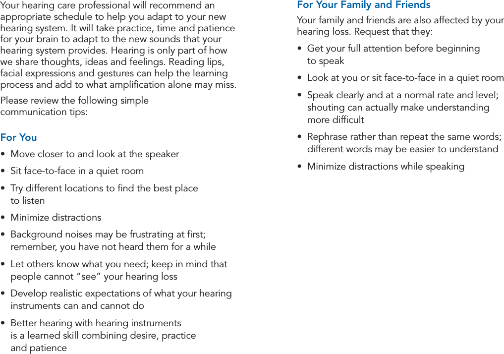28 29Tips for Better Communication Tips for Better CommunicationFor Your Family and FriendsYour family and friends are also affected by your hearing loss. Request that they:•  Get your full attention before beginning  to speak•  Look at you or sit face-to-face in a quiet room•  Speak clearly and at a normal rate and level;  shouting can actually make understanding  more difﬁcult•  Rephrase rather than repeat the same words; different words may be easier to understand•  Minimize distractions while speakingYour hearing care professional will recommend an appropriate schedule to help you adapt to your new hearing system. It will take practice, time and patience for your brain to adapt to the new sounds that your hearing system provides. Hearing is only part of how we share thoughts, ideas and feelings. Reading lips, facial expressions and gestures can help the learning process and add to what ampliﬁcation alone may miss.Please review the following simple  communication tips:For You•  Move closer to and look at the speaker •  Sit face-to-face in a quiet room•  Try different locations to ﬁnd the best place  to listen•  Minimize distractions•  Background noises may be frustrating at ﬁrst; remember, you have not heard them for a while•  Let others know what you need; keep in mind that people cannot “see” your hearing loss•  Develop realistic expectations of what your hearing instruments can and cannot do•  Better hearing with hearing instruments  is a learned skill combining desire, practice  and patience