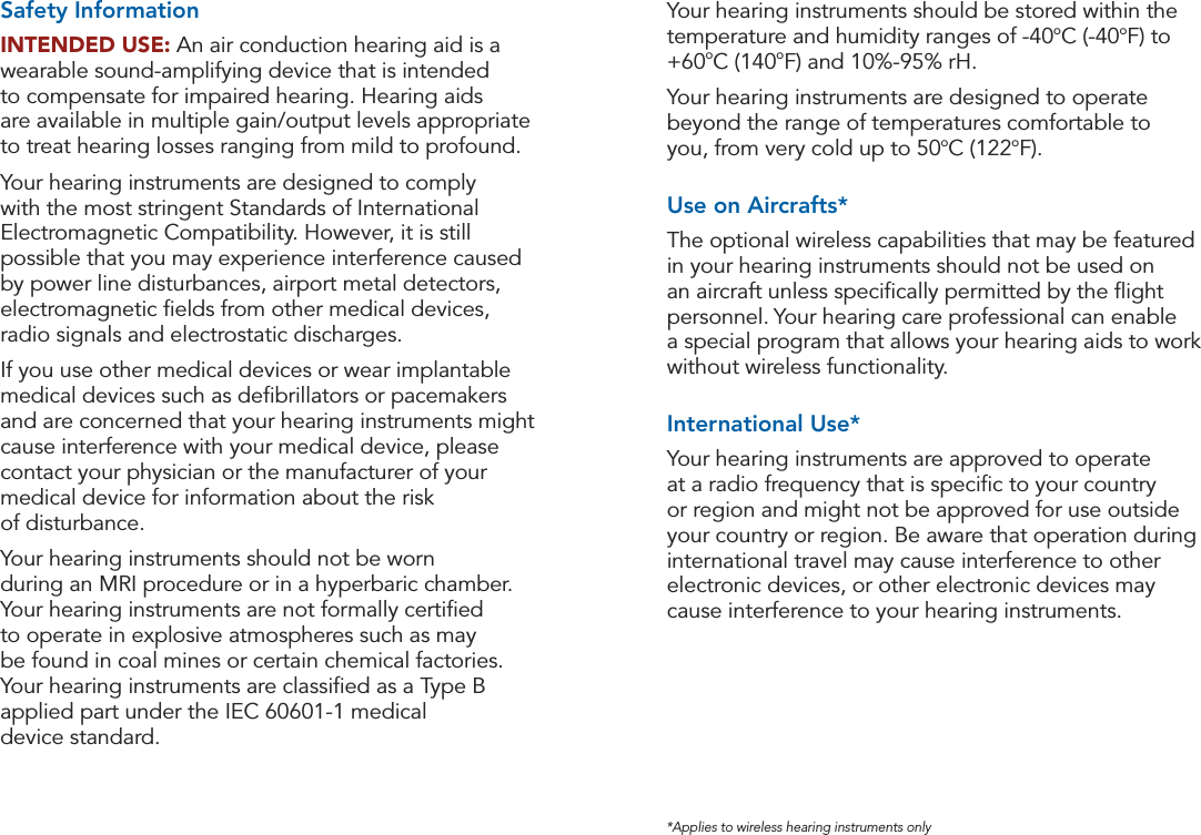 30 31Safety Information Safety Information*Applies to wireless hearing instruments onlyYour hearing instruments should be stored within the temperature and humidity ranges of -40oC (-40oF) to +60oC (140oF) and 10%-95% rH.Your hearing instruments are designed to operate beyond the range of temperatures comfortable to  you, from very cold up to 50oC (122oF).Use on Aircrafts*The optional wireless capabilities that may be featured in your hearing instruments should not be used on an aircraft unless speciﬁcally permitted by the ﬂight personnel. Your hearing care professional can enable  a special program that allows your hearing aids to work without wireless functionality.International Use*Your hearing instruments are approved to operate  at a radio frequency that is speciﬁc to your country or region and might not be approved for use outside your country or region. Be aware that operation during international travel may cause interference to other electronic devices, or other electronic devices may cause interference to your hearing instruments.Safety InformationINTENDED USE: An air conduction hearing aid is a wearable sound-amplifying device that is intended  to compensate for impaired hearing. Hearing aids  are available in multiple gain/output levels appropriate to treat hearing losses ranging from mild to profound. Your hearing instruments are designed to comply with the most stringent Standards of International Electromagnetic Compatibility. However, it is still possible that you may experience interference caused by power line disturbances, airport metal detectors, electromagnetic ﬁelds from other medical devices, radio signals and electrostatic discharges.If you use other medical devices or wear implantable medical devices such as deﬁbrillators or pacemakers and are concerned that your hearing instruments might cause interference with your medical device, please contact your physician or the manufacturer of your medical device for information about the risk  of disturbance.Your hearing instruments should not be worn  during an MRI procedure or in a hyperbaric chamber.  Your hearing instruments are not formally certiﬁed  to operate in explosive atmospheres such as may  be found in coal mines or certain chemical factories.  Your hearing instruments are classiﬁed as a Type B applied part under the IEC 60601-1 medical  device standard.