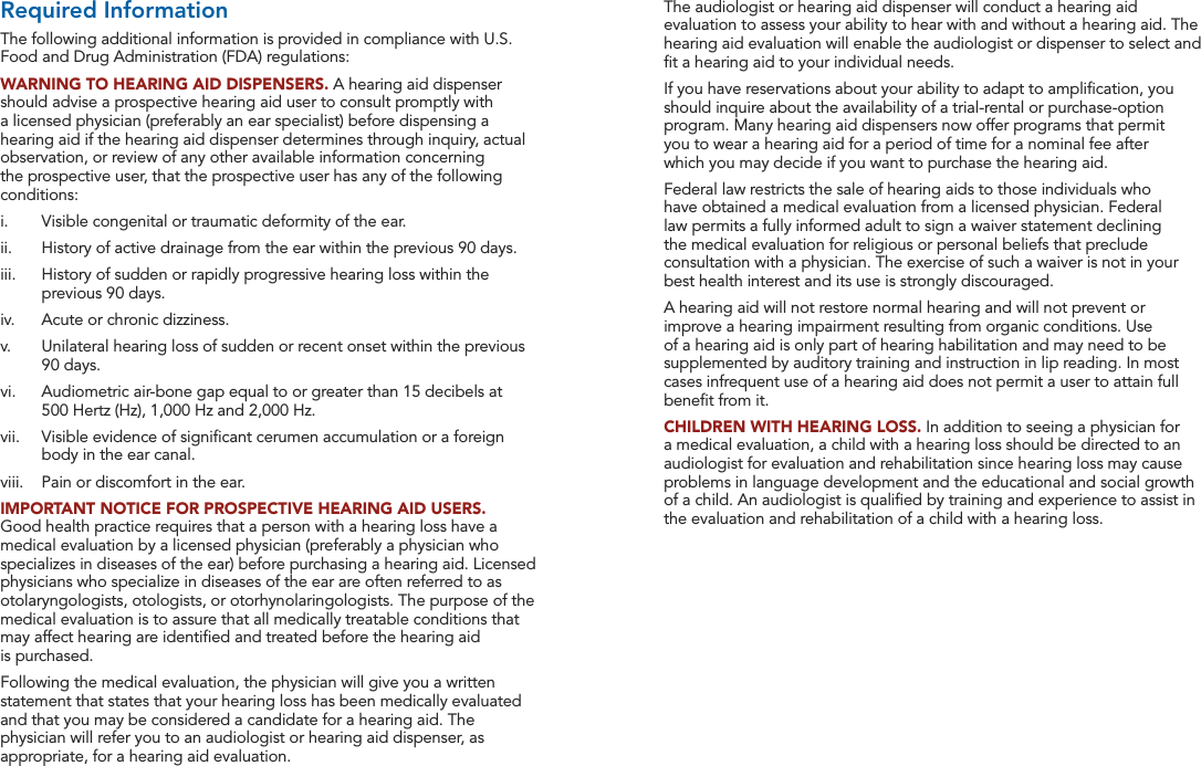 32 33FDA Information FDA InformationThe audiologist or hearing aid dispenser will conduct a hearing aid evaluation to assess your ability to hear with and without a hearing aid. The hearing aid evaluation will enable the audiologist or dispenser to select and ﬁt a hearing aid to your individual needs.If you have reservations about your ability to adapt to ampliﬁcation, you should inquire about the availability of a trial-rental or purchase-option program. Many hearing aid dispensers now offer programs that permit  you to wear a hearing aid for a period of time for a nominal fee after  which you may decide if you want to purchase the hearing aid.Federal law restricts the sale of hearing aids to those individuals who have obtained a medical evaluation from a licensed physician. Federal law permits a fully informed adult to sign a waiver statement declining the medical evaluation for religious or personal beliefs that preclude consultation with a physician. The exercise of such a waiver is not in your best health interest and its use is strongly discouraged.A hearing aid will not restore normal hearing and will not prevent or improve a hearing impairment resulting from organic conditions. Use of a hearing aid is only part of hearing habilitation and may need to be supplemented by auditory training and instruction in lip reading. In most cases infrequent use of a hearing aid does not permit a user to attain full beneﬁt from it.CHILDREN WITH HEARING LOSS. In addition to seeing a physician for a medical evaluation, a child with a hearing loss should be directed to an audiologist for evaluation and rehabilitation since hearing loss may cause problems in language development and the educational and social growth of a child. An audiologist is qualiﬁed by training and experience to assist in the evaluation and rehabilitation of a child with a hearing loss.Required InformationThe following additional information is provided in compliance with U.S. Food and Drug Administration (FDA) regulations:WARNING TO HEARING AID DISPENSERS. A hearing aid dispenser should advise a prospective hearing aid user to consult promptly with a licensed physician (preferably an ear specialist) before dispensing a hearing aid if the hearing aid dispenser determines through inquiry, actual observation, or review of any other available information concerning the prospective user, that the prospective user has any of the following conditions:i.   Visible congenital or traumatic deformity of the ear.ii.   History of active drainage from the ear within the previous 90 days.iii.   History of sudden or rapidly progressive hearing loss within the previous 90 days.iv.   Acute or chronic dizziness.v.   Unilateral hearing loss of sudden or recent onset within the previous 90 days.vi.   Audiometric air-bone gap equal to or greater than 15 decibels at  500 Hertz (Hz), 1,000 Hz and 2,000 Hz.vii.   Visible evidence of signiﬁcant cerumen accumulation or a foreign body in the ear canal.viii.   Pain or discomfort in the ear.IMPORTANT NOTICE FOR PROSPECTIVE HEARING AID USERS. Good health practice requires that a person with a hearing loss have a medical evaluation by a licensed physician (preferably a physician who specializes in diseases of the ear) before purchasing a hearing aid. Licensed physicians who specialize in diseases of the ear are often referred to as otolaryngologists, otologists, or otorhynolaringologists. The purpose of the medical evaluation is to assure that all medically treatable conditions that may affect hearing are identiﬁed and treated before the hearing aid  is purchased.Following the medical evaluation, the physician will give you a written statement that states that your hearing loss has been medically evaluated and that you may be considered a candidate for a hearing aid. The physician will refer you to an audiologist or hearing aid dispenser, as appropriate, for a hearing aid evaluation.