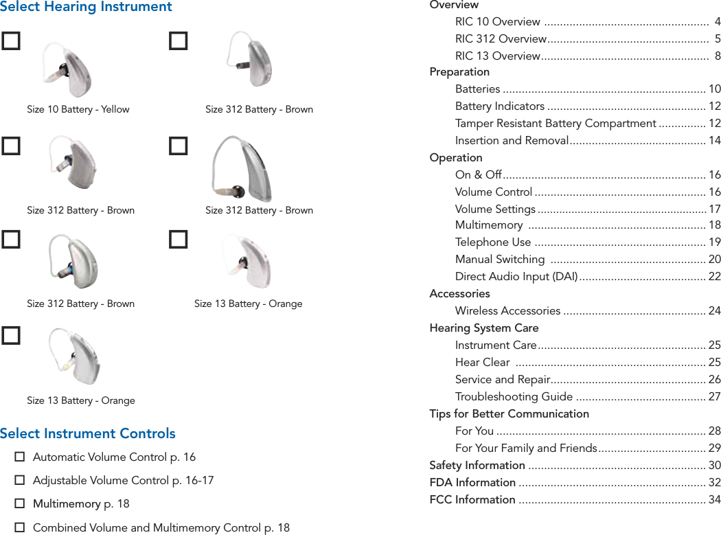 Table of ContentsSize 13 Battery - OrangeSelect Hearing InstrumentSize 10 Battery - YellowSize 312 Battery - BrownSize 312 Battery - BrownSize 13 Battery - OrangeSize 312 Battery - BrownSize 312 Battery - BrownSelect Instrument Controls Automatic Volume Control p. 16 Adjustable Volume Control p. 16-17 Multimemory p. 18 Combined Volume and Multimemory Control p. 18Overview RIC 10 Overview  ....................................................  4  RIC 312 Overview ...................................................  5  RIC 13 Overview .....................................................  8Preparation Batteries ................................................................ 10  Battery Indicators .................................................. 12  Tamper Resistant Battery Compartment ............... 12  Insertion and Removal ........................................... 14Operation  On &amp; Off ................................................................ 16 Volume Control ...................................................... 16 Volume Settings ....................................................... 17 Multimemory  ........................................................ 18  Telephone Use  ...................................................... 19  Manual Switching  ................................................. 20  Direct Audio Input (DAI) ........................................ 22Accessories  Wireless Accessories ............................................. 24Hearing System Care  Instrument Care ..................................................... 25  Hear Clear  ............................................................ 25  Service and Repair ................................................. 26  Troubleshooting Guide ......................................... 27Tips for Better Communication  For You .................................................................. 28  For Your Family and Friends .................................. 29Safety Information ........................................................ 30FDA Information ........................................................... 32FCC Information ........................................................... 34