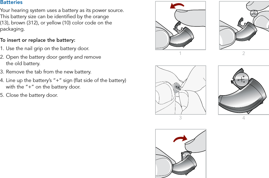10 11Preparation Preparation1 2345BatteriesYour hearing system uses a battery as its power source. This battery size can be identiﬁed by the orange (13), brown (312), or yellow (10) color code on the packaging.To insert or replace the battery:1. Use the nail grip on the battery door.2. Open the battery door gently and remove  the old battery.3. Remove the tab from the new battery.4. Line up the battery’s “+” sign (ﬂat side of the battery) with the “+” on the battery door.5. Close the battery door.