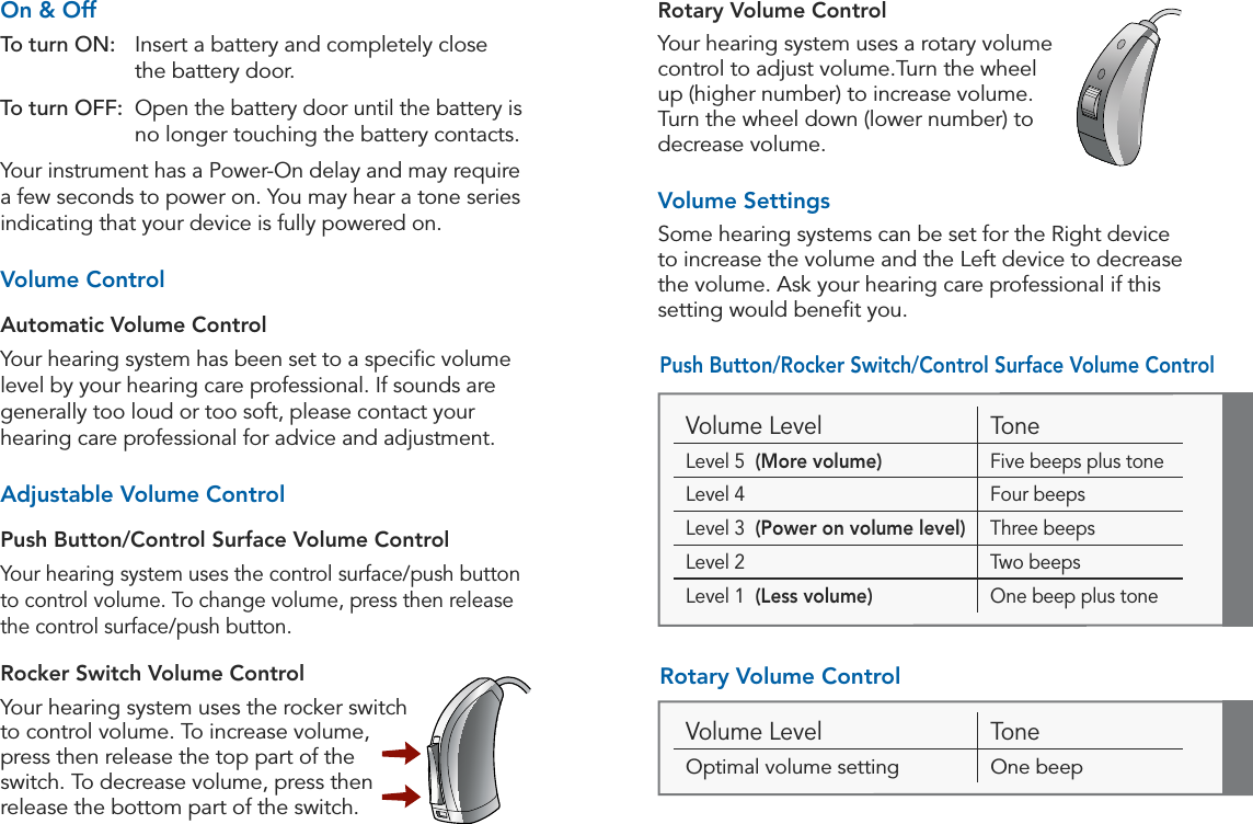 16 17Operation OperationOn &amp; OffTo turn ON:   Insert a battery and completely close  the battery door. To turn OFF:   Open the battery door until the battery is no longer touching the battery contacts.Your instrument has a Power-On delay and may require a few seconds to power on. You may hear a tone series indicating that your device is fully powered on.Volume ControlAutomatic Volume ControlYour hearing system has been set to a speciﬁc volume level by your hearing care professional. If sounds are generally too loud or too soft, please contact your hearing care professional for advice and adjustment.Adjustable Volume Control Push Button/Control Surface Volume ControlYour hearing system uses the control surface/push button to control volume. To change volume, press then release the control surface/push button. Rocker Switch Volume ControlYour hearing system uses the rocker switch to control volume. To increase volume, press then release the top part of the switch. To decrease volume, press then release the bottom part of the switch. Volume Level ToneLevel 5  (More volume) Five beeps plus toneLevel 4 Four beepsLevel 3  (Power on volume level) Three beepsLevel 2 Two beepsLevel 1  (Less volume) One beep plus toneVolume Level ToneOptimal volume setting One beepRotary Volume ControlYour hearing system uses a rotary volume control to adjust volume.Turn the wheel up (higher number) to increase volume. Turn the wheel down (lower number) to decrease volume.Volume SettingsSome hearing systems can be set for the Right device to increase the volume and the Left device to decrease the volume. Ask your hearing care professional if this setting would beneﬁt you.Push Button/Rocker Switch/Control Surface Volume ControlRotary Volume Control