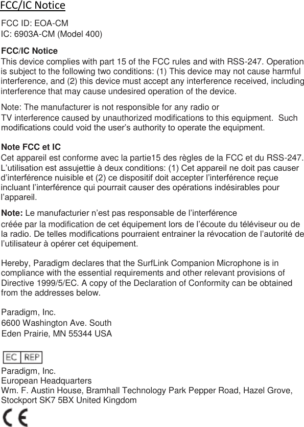 FCC/IC Notice FCC ID: EOA-CM IC: 6903A-CM (Model 400) FCC/IC Notice This device complies with part 15 of the FCC rules and with RSS-247. Operation is subject to the following two conditions: (1) This device may not cause harmful interference, and (2) this device must accept any interference received, including interference that may cause undesired operation of the device. Note: The manufacturer is not responsible for any radio or TV interference caused by unauthorized modifications to this equipment.  Such modifications could void the user’s authority to operate the equipment.  Note FCC et IC Cet appareil est conforme avec la partie15 des règles de la FCC et du RSS-247. L’utilisation est assujettie à deux conditions: (1) Cet appareil ne doit pas causer d’interférence nuisible et (2) ce dispositif doit accepter l’interférence reçue incluant l’interférence qui pourrait causer des opérations indésirables pour l’appareil. Note: Le manufacturier n’est pas responsable de l’interférence créée par la modification de cet équipement lors de l’écoute du téléviseur ou de la radio. De telles modifications pourraient entrainer la révocation de l’autorité de l’utilisateur à opérer cet équipement.  Hereby, Paradigm declares that the SurfLink Companion Microphone is in compliance with the essential requirements and other relevant provisions of Directive 1999/5/EC. A copy of the Declaration of Conformity can be obtained from the addresses below.  Paradigm, Inc. 6600 Washington Ave. South Eden Prairie, MN 55344 USA   Paradigm, Inc. European Headquarters Wm. F. Austin House, Bramhall Technology Park Pepper Road, Hazel Grove, Stockport SK7 5BX United Kingdom  