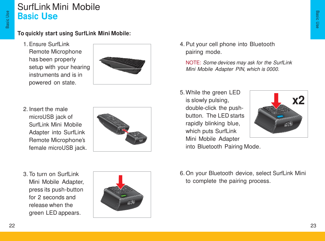 SurfLink Mini Mobile Basic Use To quickly start using SurfLink Mini Mobile: 1. Ensure SurfLink Remote Microphone has been properly setup with your hearing instruments and is in powered on state. 4. Put your cell phone into Bluetooth pairing mode.  NOTE: Some devices may ask for the SurfLink Mini Mobile  Adapter  PIN, which is 0000. 5. While the green LED is slowly pulsing, double-click the push- button.  The LED starts rapidly blinking  blue, which puts SurfLink Mini Mobile Adapter 2. Insert the male microUSB jack of SurfLink Mini Mobile Adapter  into SurfLink Remote Microphone’s female microUSB jack. into Bluetooth  Pairing Mode. 6. On your Bluetooth device, select SurfLink Mini to complete  the pairing process. 3. To turn on SurfLink Mini Mobile Adapter, press its push-button for 2 seconds and release when the green LED appears. 22 23 Basic  Use Basic  Use   x2    