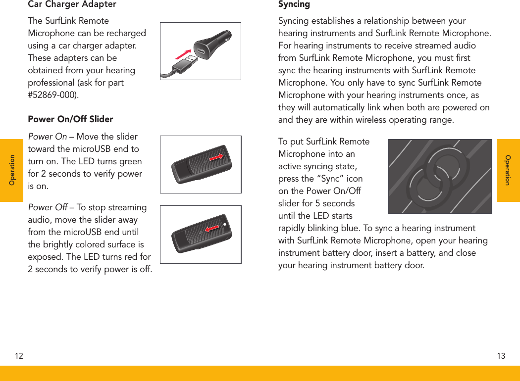 Car Charger AdapterThe SurfLink Remote Microphone can be recharged using a car charger adapter. These adapters can be obtained from your hearing professional (ask for part #52869-000). Power On/Off SliderPower On – Move the slider toward the microUSB end to turn on. The LED turns green for 2 seconds to verify power is on.Power Off – To stop streaming audio, move the slider away from the microUSB end until the brightly colored surface is exposed. The LED turns red for 2 seconds to verify power is off.Syncing Syncing establishes a relationship between your hearing instruments and SurfLink Remote Microphone. For hearing instruments to receive streamed audio from SurfLink Remote Microphone, you must ﬁrst sync the hearing instruments with SurfLink Remote Microphone. You only have to sync SurfLink Remote Microphone with your hearing instruments once, as they will automatically link when both are powered on and they are within wireless operating range.To put SurfLink Remote Microphone into an active syncing state, press the “Sync” icon on the Power On/Off slider for 5 seconds until the LED starts rapidly blinking blue. To sync a hearing instrument with SurfLink Remote Microphone, open your hearing instrument battery door, insert a battery, and close your hearing instrument battery door.12 13OperationOperation