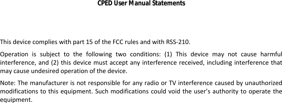 CPED User Manual StatementsThis device complies with part 15 of the FCC rules and with RSS-210. Operation  is  subject to  the  following  two  conditions:  (1) This  device  may  not  cause  harmful interference, and (2) this device must accept any interference received, including interference that may cause undesired operation of the device.Note: The manufacturer is not responsible for any radio or TV interference caused by unauthorized modifications to this equipment. Such modifications could void the user’s authority to operate theequipment.