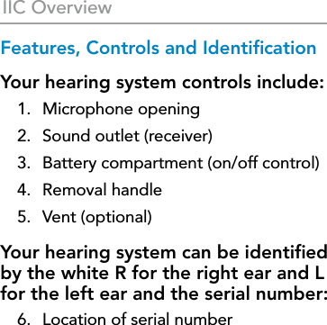 10IIC OverviewFeatures, Controls and IdentiﬁcationYour hearing system controls include:1.  Microphone opening2.  Sound outlet (receiver) 3.  Battery compartment (on/off control)4.  Removal handle5.  Vent (optional)Your hearing system can be identiﬁed by the white R for the right ear and L for the left ear and the serial number: 6.  Location of serial number