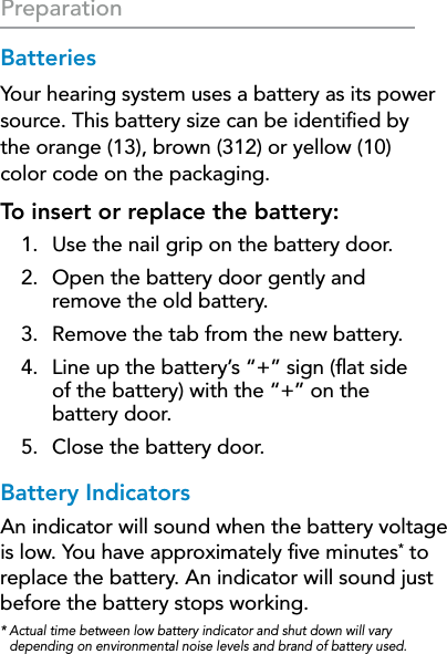 12PreparationBatteriesYour hearing system uses a battery as its power source. This battery size can be identiﬁed by  the orange (13), brown (312) or yellow (10)  color code on the packaging.To insert or replace the battery:1.  Use the nail grip on the battery door.2.  Open the battery door gently and  remove the old battery.3.  Remove the tab from the new battery.4.  Line up the battery’s “+” sign (ﬂat side  of the battery) with the “+” on the  battery door.5.  Close the battery door.Battery IndicatorsAn indicator will sound when the battery voltage is low. You have approximately ﬁve minutes* to replace the battery. An indicator will sound just before the battery stops working.*  Actual time between low battery indicator and shut down will vary depending on environmental noise levels and brand of battery used.