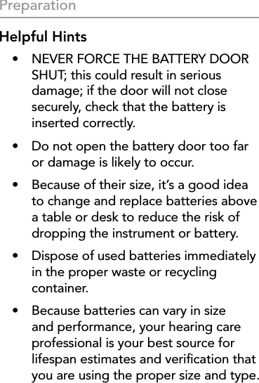 14PreparationHelpful Hints•  NEVER FORCE THE BATTERY DOOR SHUT; this could result in serious damage; if the door will not close securely, check that the battery is  inserted correctly.•  Do not open the battery door too far or damage is likely to occur.•  Because of their size, it’s a good idea to change and replace batteries above a table or desk to reduce the risk of dropping the instrument or battery.•  Dispose of used batteries immediately in the proper waste or recycling container.•  Because batteries can vary in size and performance, your hearing care professional is your best source for lifespan estimates and veriﬁcation that you are using the proper size and type.