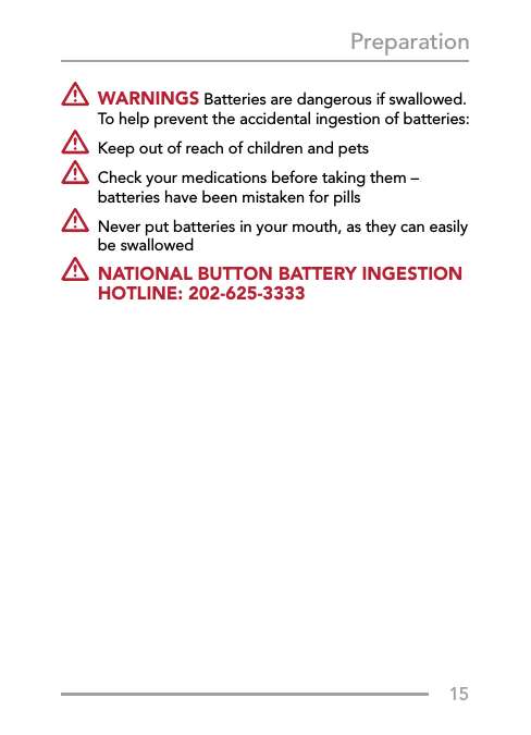 15Preparation   WARNINGS Batteries are dangerous if swallowed.  To help prevent the accidental ingestion of batteries:  Keep out of reach of children and pets   Check your medications before taking them – batteries have been mistaken for pills    Never put batteries in your mouth, as they can easily be swallowed   NATIONAL BUTTON BATTERY INGESTION HOTLINE: 202-625-3333