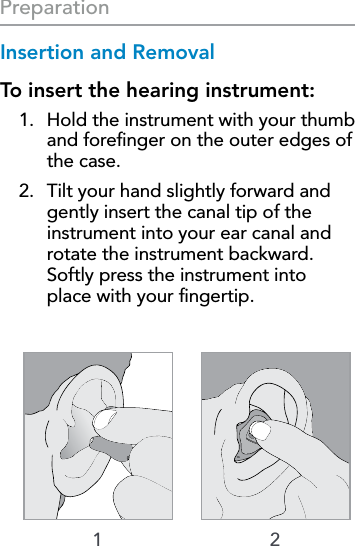 161 2PreparationInsertion and RemovalTo insert the hearing instrument:1.  Hold the instrument with your thumb and foreﬁnger on the outer edges of the case.2.  Tilt your hand slightly forward and gently insert the canal tip of the instrument into your ear canal and rotate the instrument backward.  Softly press the instrument into  place with your ﬁngertip.