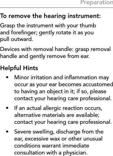 17PreparationTo remove the hearing instrument:Grasp the instrument with your thumb  and foreﬁnger; gently rotate it as you  pull outward.Devices with removal handle: grasp removal handle and gently remove from ear.Helpful Hints•  Minor irritation and inﬂammation may occur as your ear becomes accustomed to having an object in it; if so, please contact your hearing care professional.•  If an actual allergic reaction occurs, alternative materials are available; contact your hearing care professional.•  Severe swelling, discharge from the ear, excessive wax or other unusual conditions warrant immediate consultation with a physician.