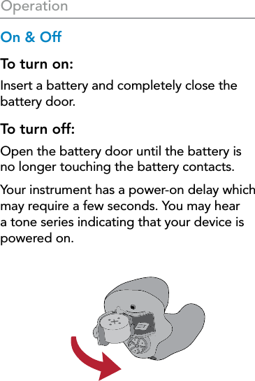 18OperationOn &amp; OffTo turn on:Insert a battery and completely close the battery door. To turn off: Open the battery door until the battery is  no longer touching the battery contacts. Your instrument has a power-on delay which may require a few seconds. You may hear a tone series indicating that your device is powered on.