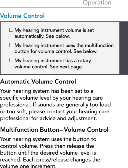 19  My hearing instrument volume is set  automatically. See below.  My hearing instrument uses the multifunction button for volume control. See below.  My hearing instrument has a rotary  volume control. See next page. OperationVolume ControlAutomatic Volume ControlYour hearing system has been set to a speciﬁc volume level by your hearing care professional. If sounds are generally too loud or too soft, please contact your hearing care professional for advice and adjustment. Multifunction  Button – Volume  ControlYour hearing system uses the button to control volume. Press then release the button until the desired volume level is reached. Each press/release changes the volume one increment.