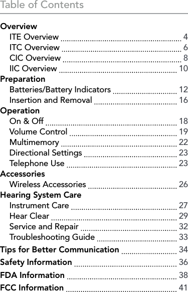 Table of ContentsOverview  ITE Overview    4  ITC Overview    6  CIC Overview    8 IIC Overview    10Preparation  Batteries/Battery Indicators    12  Insertion and Removal    16Operation  On &amp; Off    18  Volume Control    19 Multimemory    22  Directional Settings    23  Telephone Use    23Accessories  Wireless Accessories    26Hearing System Care  Instrument Care    27  Hear Clear    29  Service and Repair    32  Troubleshooting Guide    33Tips for Better Communication    34Safety Information    36FDA Information    38FCC Information    41