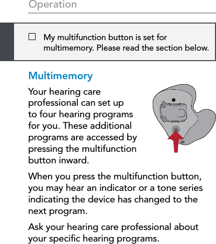 22   My multifunction button is set for multimemory. Please read the section below.OperationMultimemoryYour hearing care professional can set up to four hearing programs for you. These additional programs are accessed by pressing the multifunction button inward.When you press the multifunction button, you may hear an indicator or a tone series indicating the device has changed to the next program. Ask your hearing care professional about your speciﬁc hearing programs.