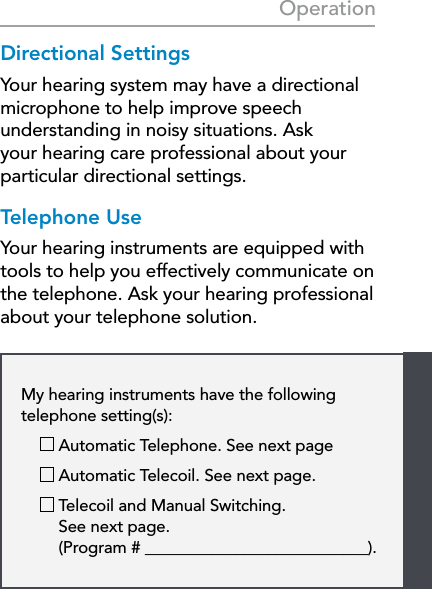 23My hearing instruments have the following  telephone setting(s):   Automatic Telephone. See next page   Automatic Telecoil. See next page.    Telecoil and Manual Switching.  See next page.  (Program # ___________________________).OperationDirectional SettingsYour hearing system may have a directional microphone to help improve speech understanding in noisy situations. Ask your hearing care professional about your particular directional settings.Telephone UseYour hearing instruments are equipped with tools to help you effectively communicate on the telephone. Ask your hearing professional about your telephone solution.