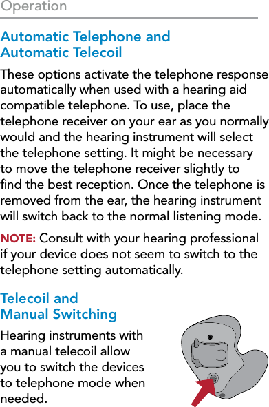 24OperationAutomatic Telephone and  Automatic TelecoilThese options activate the telephone response automatically when used with a hearing aid compatible telephone. To use, place the telephone receiver on your ear as you normally would and the hearing instrument will select the telephone setting. It might be necessary to move the telephone receiver slightly to ﬁnd the best reception. Once the telephone is removed from the ear, the hearing instrument will switch back to the normal listening mode.NOTE: Consult with your hearing professional if your device does not seem to switch to the telephone setting automatically.Telecoil and  Manual SwitchingHearing instruments with a manual telecoil allow you to switch the devices to telephone mode when needed.
