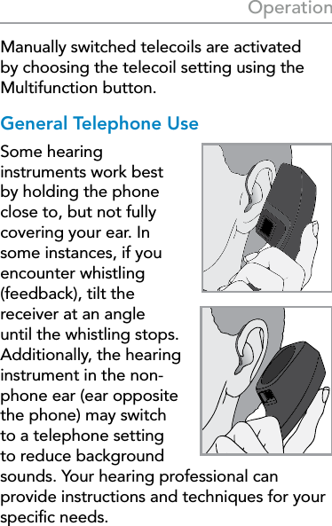 25OperationManually switched telecoils are activated by choosing the telecoil setting using the Multifunction button.General Telephone UseSome hearing instruments work best by holding the phone close to, but not fully covering your ear. In some instances, if you encounter whistling (feedback), tilt the receiver at an angle until the whistling stops. Additionally, the hearing instrument in the non-phone ear (ear opposite the phone) may switch to a telephone setting to reduce background sounds. Your hearing professional can provide instructions and techniques for your speciﬁc needs.