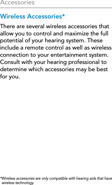 26AccessoriesWireless Accessories*There are several wireless accessories that allow you to control and maximize the full potential of your hearing system. These include a remote control as well as wireless connection to your entertainment system. Consult with your hearing professional to determine which accessories may be best for you.* Wireless accessories are only compatible with hearing aids that have wireless technology.
