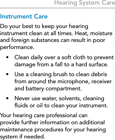 27Hearing System CareInstrument CareDo your best to keep your hearing instrument clean at all times. Heat, moisture and foreign substances can result in poor performance.•  Clean daily over a soft cloth to prevent damage from a fall to a hard surface.•  Use a cleaning brush to clean debris from around the microphone, receiver and battery compartment.•  Never use water, solvents, cleaning ﬂuids or oil to clean your instrument.Your hearing care professional can provide further information on additional maintenance procedures for your hearing system if needed.