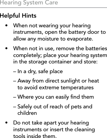 28Hearing System CareHelpful Hints•  When not wearing your hearing instruments, open the battery door to allow any moisture to evaporate.•  When not in use, remove the batteries completely; place your hearing system in the storage container and store:  – In a dry, safe place  –  Away from direct sunlight or heat  to avoid extreme temperatures  – Where you can easily ﬁnd them  –  Safely out of reach of pets and children•  Do not take apart your hearing instruments or insert the cleaning  tools inside them.