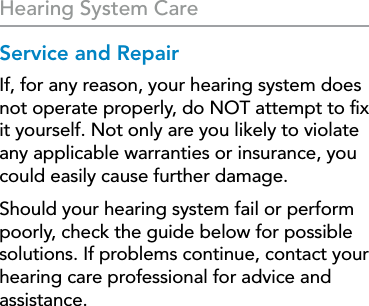 32Hearing System CareService and RepairIf, for any reason, your hearing system does not operate properly, do NOT attempt to ﬁx it yourself. Not only are you likely to violate any applicable warranties or insurance, you could easily cause further damage. Should your hearing system fail or perform poorly, check the guide below for possible solutions. If problems continue, contact your hearing care professional for advice and assistance. 