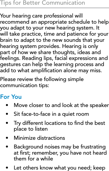 34Tips for Better CommunicationYour hearing care professional will recommend an appropriate schedule to help you adapt to your new hearing system. It will take practice, time and patience for your brain to adapt to the new sounds that your hearing system provides. Hearing is only part of how we share thoughts, ideas and feelings. Reading lips, facial expressions and gestures can help the learning process and add to what ampliﬁcation alone may miss.Please review the following simple communication tips:For You•  Move closer to and look at the speaker•  Sit face-to-face in a quiet room•  Try different locations to ﬁnd the best place to listen•  Minimize distractions•  Background noises may be frustrating at ﬁrst; remember, you have not heard them for a while•  Let others know what you need; keep 