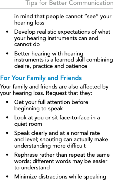 35Tips for Better Communicationin mind that people cannot “see” your hearing loss•  Develop realistic expectations of what your hearing instruments can and cannot do•  Better hearing with hearing instruments is a learned skill combining desire, practice and patienceFor Your Family and FriendsYour family and friends are also affected by your hearing loss. Request that they:•  Get your full attention before beginning to speak•  Look at you or sit face-to-face in a quiet room•  Speak clearly and at a normal rate and level; shouting can actually make understanding more difﬁcult•  Rephrase rather than repeat the same words; different words may be easier to understand•  Minimize distractions while speaking