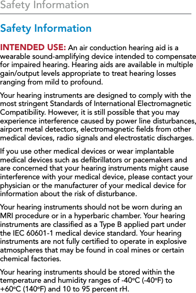 36Safety Information Safety InformationSafety InformationINTENDED USE: An air conduction hearing aid is a wearable sound-amplifying device intended to compensate for impaired hearing. Hearing aids are available in multiple gain/output levels appropriate to treat hearing losses ranging from mild to profound. Your hearing instruments are designed to comply with the most stringent Standards of International Electromagnetic Compatibility. However, it is still possible that you may experience interference caused by power line disturbances, airport metal detectors, electromagnetic ﬁelds from other medical devices, radio signals and electrostatic discharges. If you use other medical devices or wear implantable medical devices such as deﬁbrillators or pacemakers and are concerned that your hearing instruments might cause interference with your medical device, please contact your physician or the manufacturer of your medical device for information about the risk of disturbance.Your hearing instruments should not be worn during an  MRI procedure or in a hyperbaric chamber. Your hearing instruments are classiﬁed as a Type B applied part under the IEC 60601-1 medical device standard. Your hearing instruments are not fully certiﬁed to operate in explosive atmospheres that may be found in coal mines or certain chemical factories.Your hearing instruments should be stored within the temperature and humidity ranges of -40oC (-40oF) to  +60oC (140oF) and 10 to 95 percent rH.