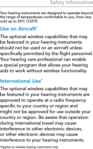 37Safety Information Safety InformationYour hearing instruments are designed to operate beyond the range of temperatures comfortable to you, from very cold up to 50oC (122oF).Use on Aircraft*The optional wireless capabilities that may be featured in your hearing instruments should not be used on an aircraft unless speciﬁcally permitted by the ﬂight personnel. Your hearing care professional can enable a special program that allows your hearing aids to work without wireless functionality.International Use*The optional wireless capabilities that may be featured in your hearing instruments are approved to operate at a radio frequency speciﬁc to your country or region and might not be approved for use outside your country or region. Be aware that operation during international travel may cause interference to other electronic devices, or other electronic devices may cause interference to your hearing instruments.*Applies to wireless hearing instruments only.
