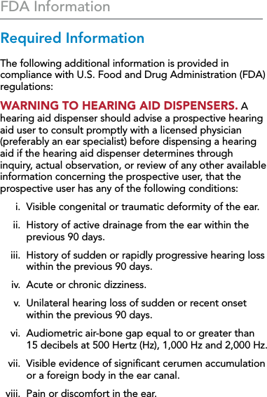 38FDA InformationRequired InformationThe following additional information is provided in compliance with U.S. Food and Drug Administration (FDA) regulations:WARNING TO HEARING AID DISPENSERS. A hearing aid dispenser should advise a prospective hearing aid user to consult promptly with a licensed physician (preferably an ear specialist) before dispensing a hearing aid if the hearing aid dispenser determines through inquiry, actual observation, or review of any other available information concerning the prospective user, that the prospective user has any of the following conditions:  i.  Visible congenital or traumatic deformity of the ear.  ii.   History of active drainage from the ear within the previous 90 days.  iii.   History of sudden or rapidly progressive hearing loss within the previous 90 days.  iv.  Acute or chronic dizziness.  v.   Unilateral hearing loss of sudden or recent onset within the previous 90 days.  vi.   Audiometric air-bone gap equal to or greater than  15 decibels at 500 Hertz (Hz), 1,000 Hz and 2,000 Hz.  vii.   Visible evidence of signiﬁcant cerumen accumulation or a foreign body in the ear canal.  viii.  Pain or discomfort in the ear.