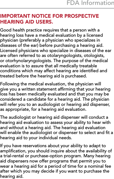 39FDA InformationIMPORTANT NOTICE FOR PROSPECTIVE HEARING AID USERS.Good health practice requires that a person with a hearing loss have a medical evaluation by a licensed physician (preferably a physician who specializes in diseases of the ear) before purchasing a hearing aid. Licensed physicians who specialize in diseases of the ear are often referred to as otolaryngologists, otologists, or otorhynolaryngologists. The purpose of the medical evaluation is to assure that all medically treatable conditions which may affect hearing are identiﬁed and treated before the hearing aid is purchased.Following the medical evaluation, the physician will give you a written statement afﬁrming that your hearing loss has been medically evaluated and that you may be considered a candidate for a hearing aid. The physician will refer you to an audiologist or hearing aid dispenser, as appropriate, for a hearing aid evaluation.The audiologist or hearing aid dispenser will conduct a hearing aid evaluation to assess your ability to hear with and without a hearing aid. The hearing aid evaluation will enable the audiologist or dispenser to select and ﬁt a hearing aid to your individual needs.If you have reservations about your ability to adapt to ampliﬁcation, you should inquire about the availability of a trial-rental or purchase-option program. Many hearing aid dispensers now offer programs that permit you to wear a hearing aid for a period of time for a nominal fee after which you may decide if you want to purchase the hearing aid.