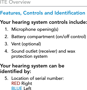 4Features, Controls and IdentiﬁcationYour hearing system controls include:1.  Microphone opening(s)2.  Battery compartment (on/off control)3.  Vent (optional)4.  Sound outlet (receiver) and wax protection systemYour hearing system can be  identiﬁed by: 5.  Location of serial number:  RED Right BLUE LeftITE Overview
