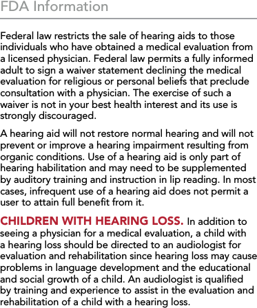 40FDA InformationFederal law restricts the sale of hearing aids to those individuals who have obtained a medical evaluation from a licensed physician. Federal law permits a fully informed adult to sign a waiver statement declining the medical evaluation for religious or personal beliefs that preclude consultation with a physician. The exercise of such a waiver is not in your best health interest and its use is strongly discouraged.A hearing aid will not restore normal hearing and will not prevent or improve a hearing impairment resulting from organic conditions. Use of a hearing aid is only part of hearing habilitation and may need to be supplemented by auditory training and instruction in lip reading. In most cases, infrequent use of a hearing aid does not permit a user to attain full beneﬁt from it.CHILDREN WITH HEARING LOSS. In addition to seeing a physician for a medical evaluation, a child with a hearing loss should be directed to an audiologist for evaluation and rehabilitation since hearing loss may cause problems in language development and the educational and social growth of a child. An audiologist is qualiﬁed by training and experience to assist in the evaluation and rehabilitation of a child with a hearing loss.
